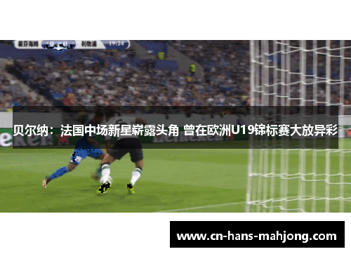 贝尔纳：法国中场新星崭露头角 曾在欧洲U19锦标赛大放异彩